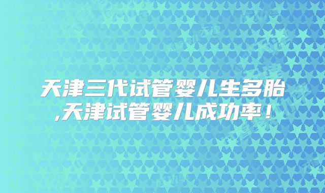天津三代试管婴儿生多胎,天津试管婴儿成功率!