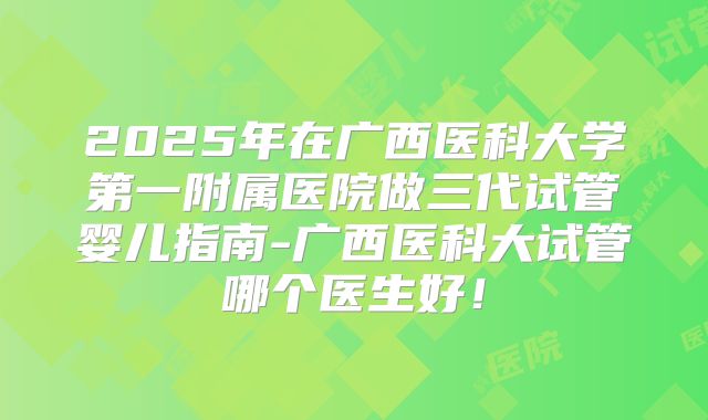 2025年在广西医科大学第一附属医院做三代试管婴儿指南-广西医科大试管哪个医生好!