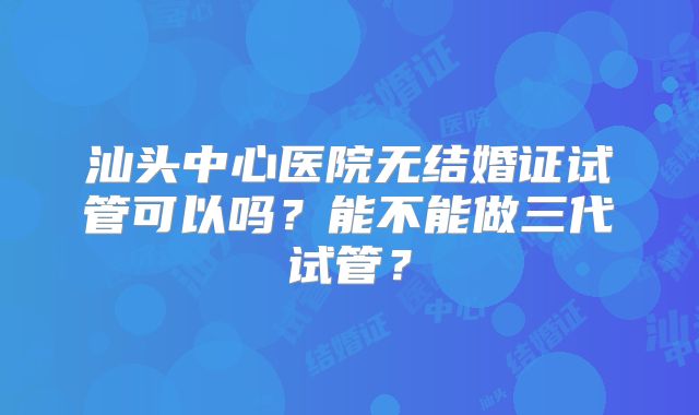 汕头中心医院无结婚证试管可以吗?能不能做三代试管?