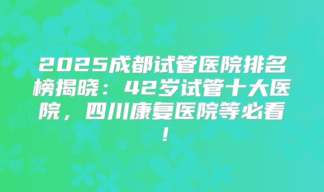 2025成都试管医院排名榜揭晓：42岁试管十大医院，四川康复医院等必看！