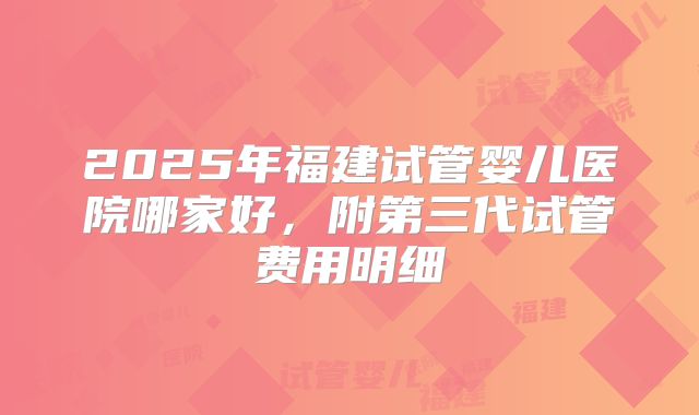 2025年福建试管婴儿医院哪家好,附第三代试管费用明细