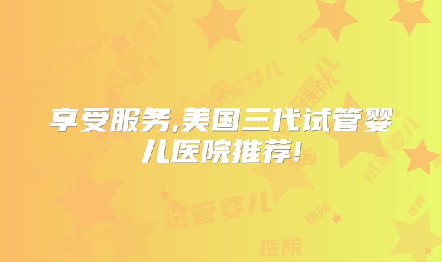 享受服务,美国三代试管婴儿医院推荐!