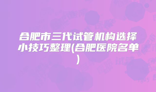 合肥市三代试管机构选择小技巧整理(合肥医院名单)
