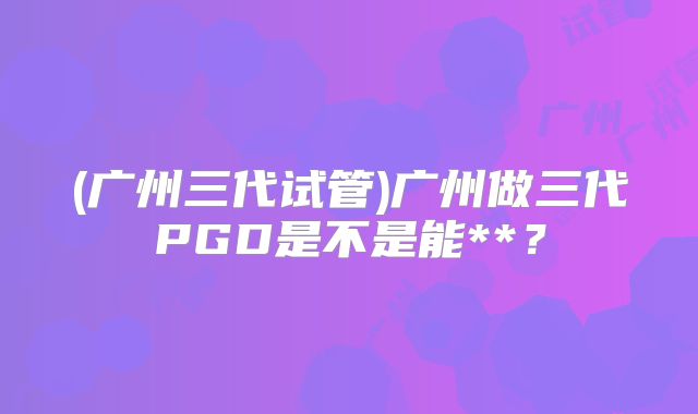 (广州三代试管)广州做三代PGD是不是能**?