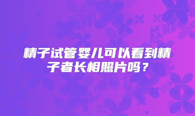 精子试管婴儿可以看到精子者长相照片吗?