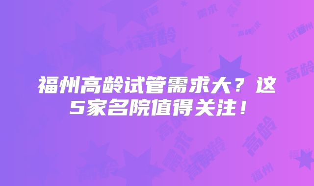 福州高龄试管需求大?这5家名院值得关注!