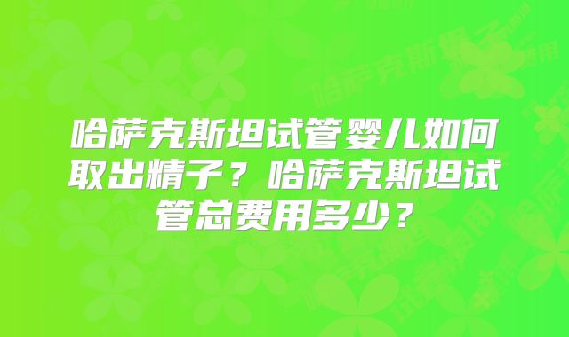 哈萨克斯坦试管婴儿如何取出精子?哈萨克斯坦试管总费用多少?