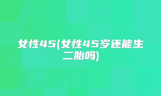 女性45(女性45岁还能生二胎吗)