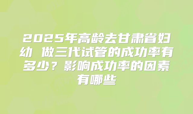 2025年高龄去甘肃省妇幼 做三代试管的成功率有多少?影响成功率的因素有哪些
