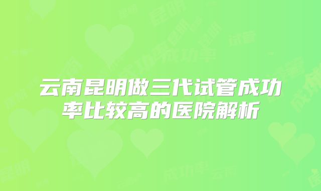云南昆明做三代试管成功率比较高的医院解析