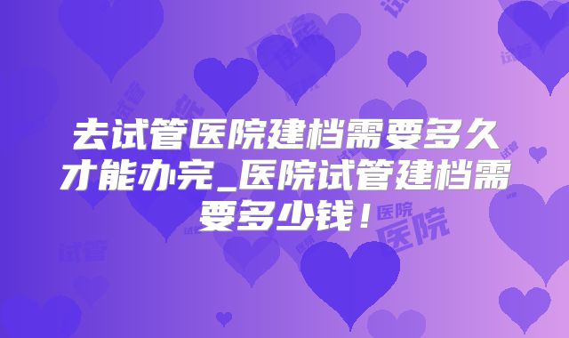 去试管医院建档需要多久才能办完_医院试管建档需要多少钱！