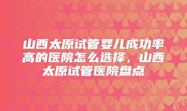 山西太原试管婴儿成功率高的医院怎么选择，山西太原试管医院盘点