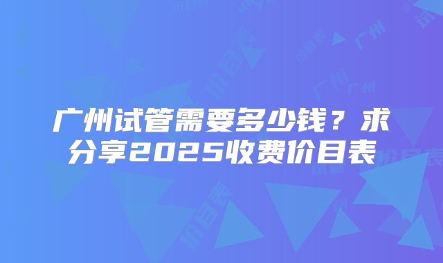 广州试管需要多少钱?求分享2025收费价目表