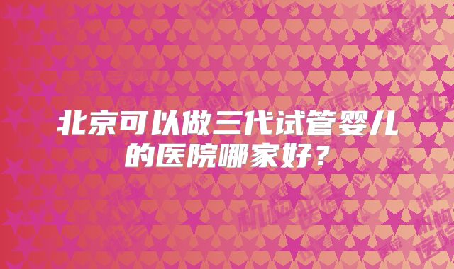 北京可以做三代试管婴儿的医院哪家好？