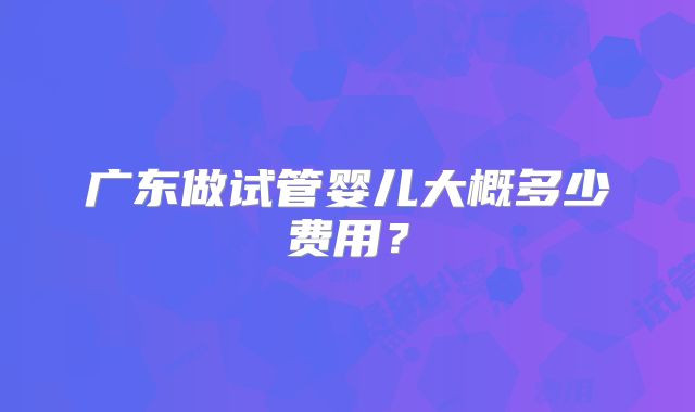 广东做试管婴儿大概多少费用?