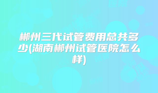 郴州三代试管费用总共多少(湖南郴州试管医院怎么样)
