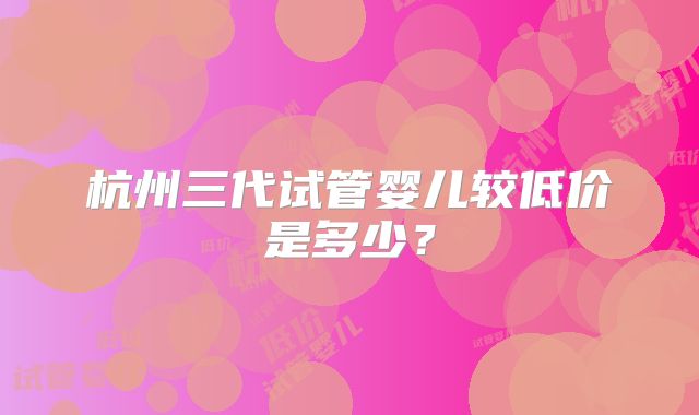 杭州三代试管婴儿较低价是多少？