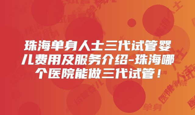 珠海单身人士三代试管婴儿费用及服务介绍-珠海哪个医院能做三代试管!