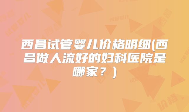 西昌试管婴儿价格明细(西昌做人流好的妇科医院是哪家?)