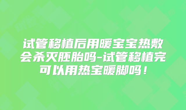 试管移植后用暖宝宝热敷会杀灭胚胎吗-试管移植完可以用热宝暖脚吗！