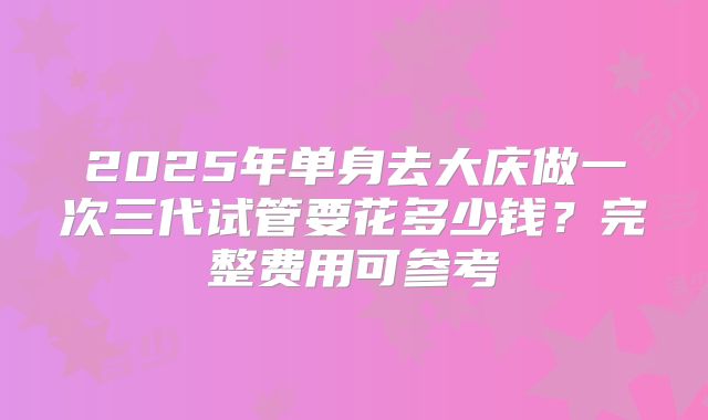 2025年单身去大庆做一次三代试管要花多少钱？完整费用可参考