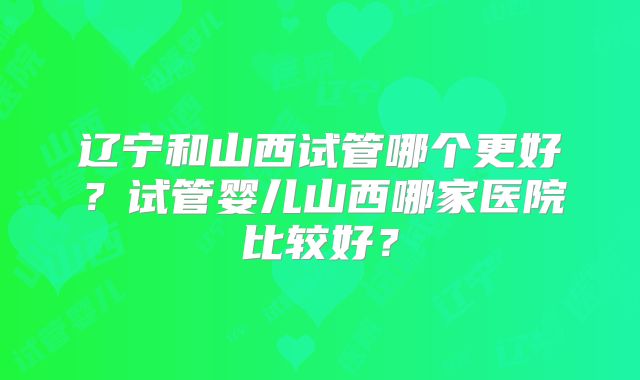 辽宁和山西试管哪个更好？试管婴儿山西哪家医院比较好？