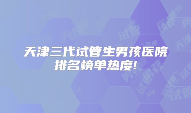 天津三代试管生男孩医院排名榜单热度!