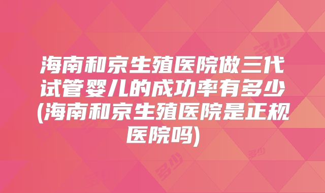 海南和京生殖医院做三代试管婴儿的成功率有多少(海南和京生殖医院是正规医院吗)
