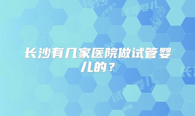 长沙有几家医院做试管婴儿的？
