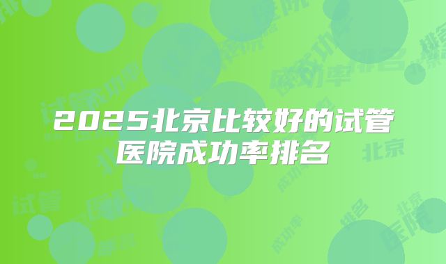 2025北京比较好的试管医院成功率排名