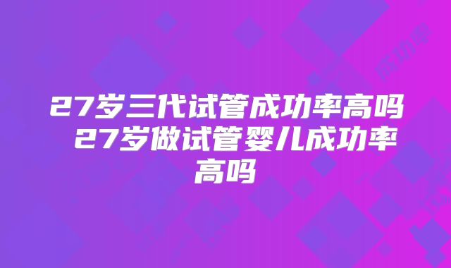 27岁三代试管成功率高吗 27岁做试管婴儿成功率高吗