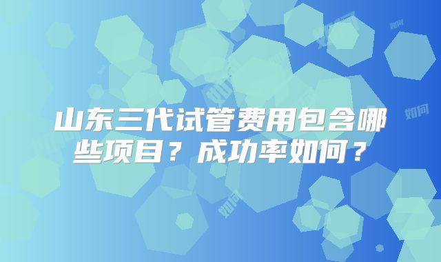 山东三代试管费用包含哪些项目？成功率如何？