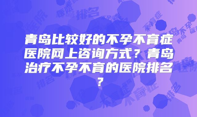 青岛比较好的不孕不育症医院网上咨询方式?青岛治疗不孕不育的医院排名?