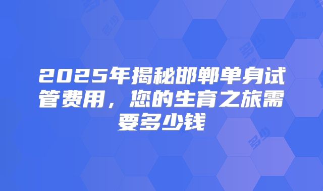 2025年揭秘邯郸单身试管费用，您的生育之旅需要多少钱