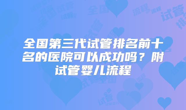 全国第三代试管排名前十名的医院可以成功吗？附试管婴儿流程