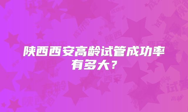 陕西西安高龄试管成功率有多大？
