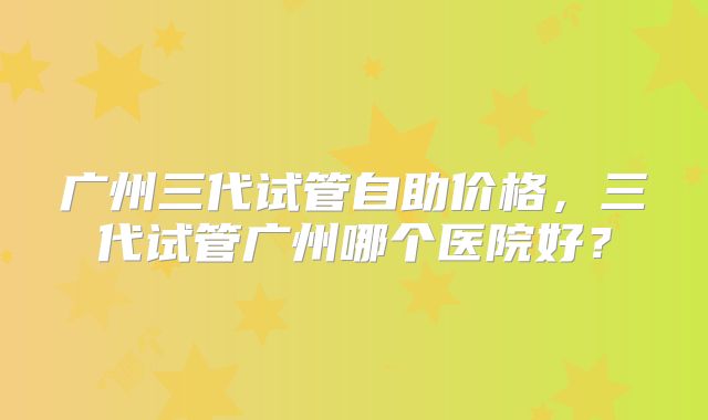 广州三代试管自助价格,三代试管广州哪个医院好?