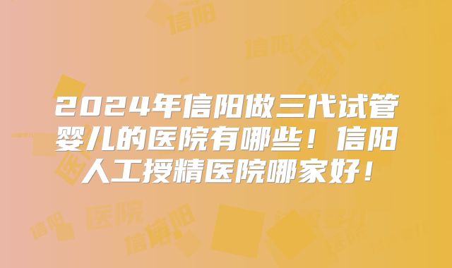2024年信阳做三代试管婴儿的医院有哪些！信阳人工授精医院哪家好！