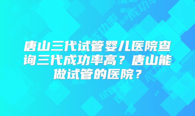 唐山三代试管婴儿医院查询三代成功率高?唐山能做试管的医院?