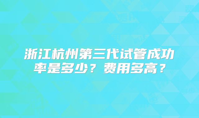 浙江杭州第三代试管成功率是多少？费用多高？