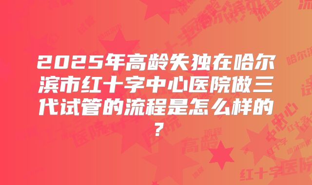 2025年高龄失独在哈尔滨市红十字中心医院做三代试管的流程是怎么样的？