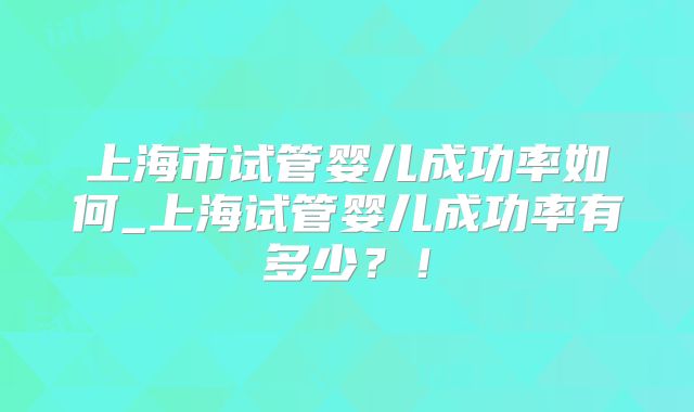 上海市试管婴儿成功率如何_上海试管婴儿成功率有多少?!
