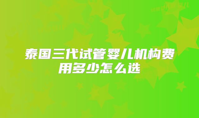 泰国三代试管婴儿机构费用多少怎么选
