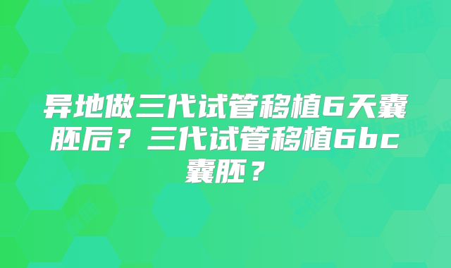 异地做三代试管移植6天囊胚后?三代试管移植6bc囊胚?