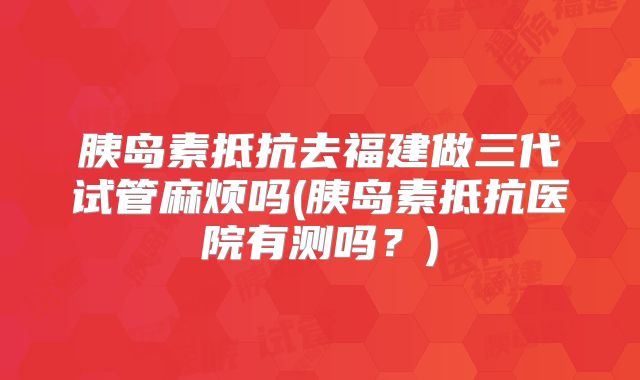 胰岛素抵抗去福建做三代试管麻烦吗(胰岛素抵抗医院有测吗?)
