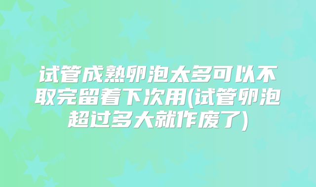 试管成熟卵泡太多可以不取完留着下次用(试管卵泡超过多大就作废了)
