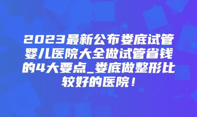 2023最新公布娄底试管婴儿医院大全做试管省钱的4大要点_娄底做整形比较好的医院！