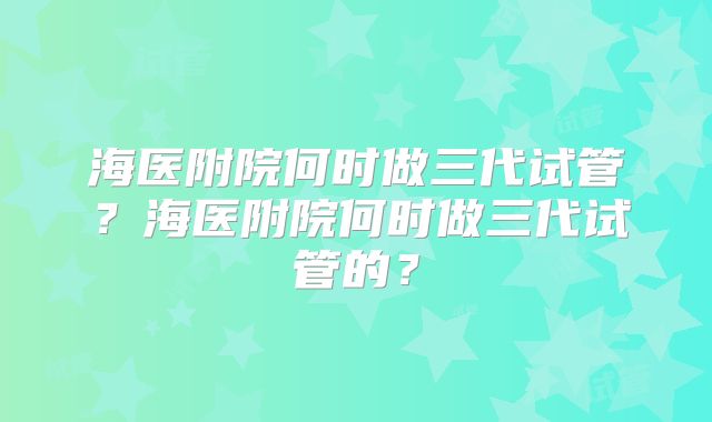 海医附院何时做三代试管？海医附院何时做三代试管的？