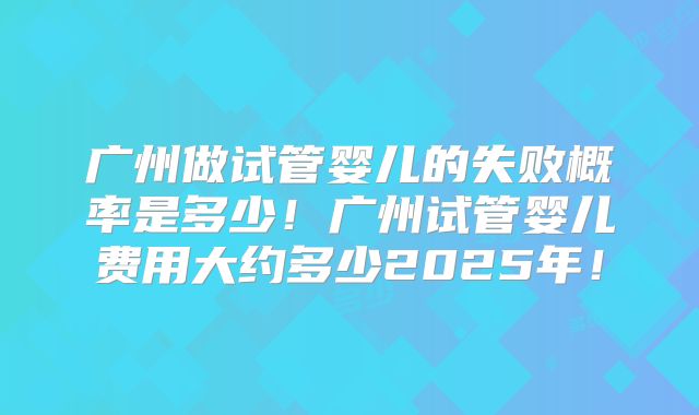 广州做试管婴儿的失败概率是多少！广州试管婴儿费用大约多少2025年！
