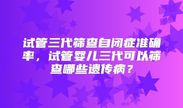 试管三代筛查自闭症准确率，试管婴儿三代可以筛查哪些遗传病？